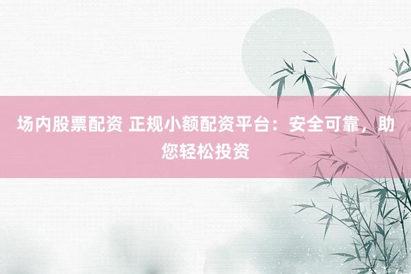场内股票配资 正规小额配资平台：安全可靠，助您轻松投资