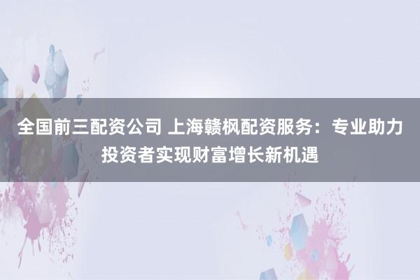 全国前三配资公司 上海赣枫配资服务：专业助力投资者实现财富增长新机遇