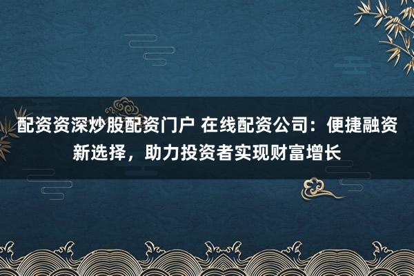 配资资深炒股配资门户 在线配资公司:便捷融资新选择,助力投资者实现财富增长