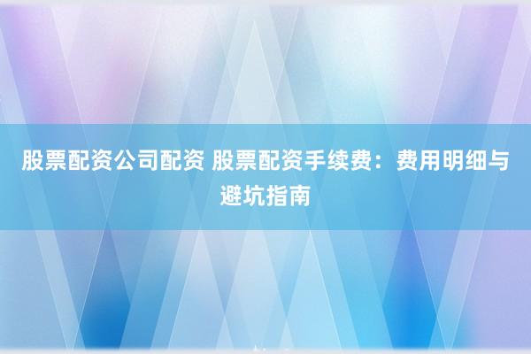股票配资公司配资 股票配资手续费:费用明细与避坑指南