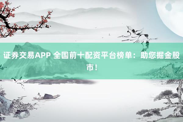 证券交易APP 全国前十配资平台榜单：助您掘金股市！
