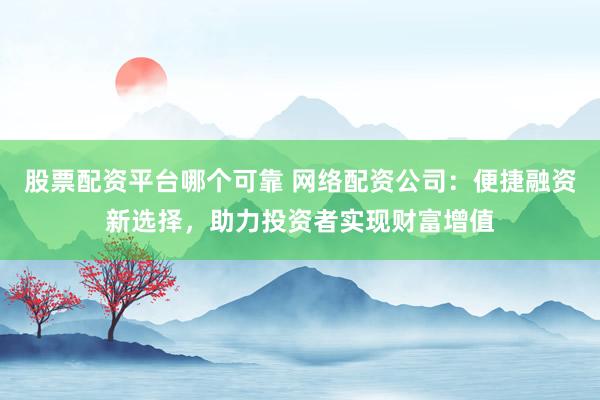 股票配资平台哪个可靠 网络配资公司：便捷融资新选择，助力投资者实现财富增值