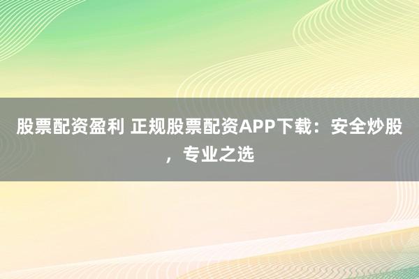股票配资盈利 正规股票配资APP下载：安全炒股，专业之选