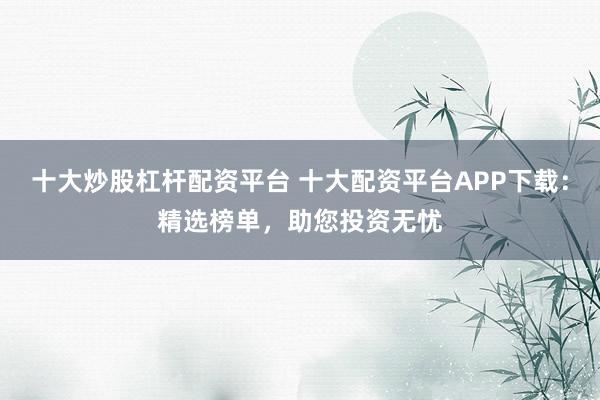 十大炒股杠杆配资平台 十大配资平台APP下载：精选榜单，助您投资无忧