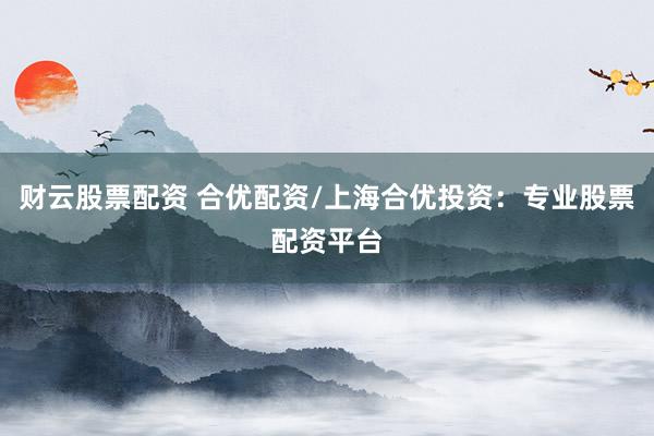 财云股票配资 合优配资/上海合优投资：专业股票配资平台