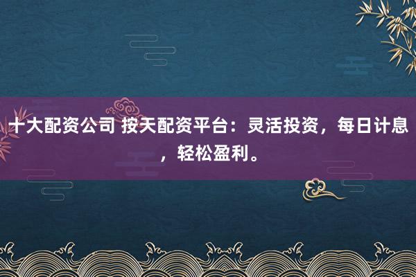 十大配资公司 按天配资平台：灵活投资，每日计息，轻松盈利。