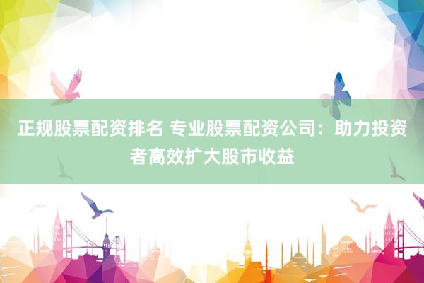 正规股票配资排名 专业股票配资公司：助力投资者高效扩大股市收益
