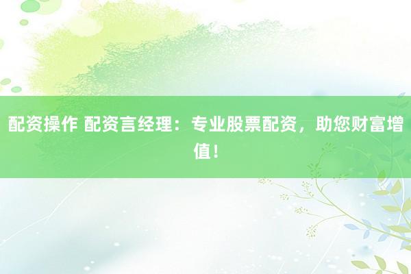 配资操作 配资言经理：专业股票配资，助您财富增值！