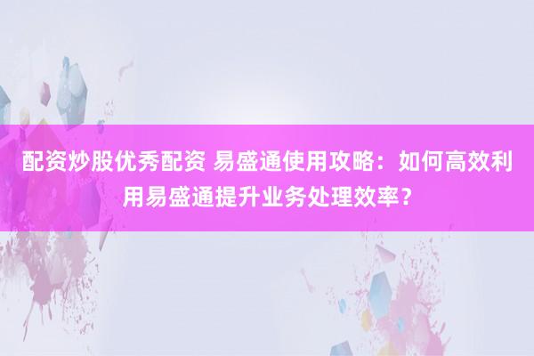 配资炒股优秀配资 易盛通使用攻略:如何高效利用易盛通提升业务处理效率?