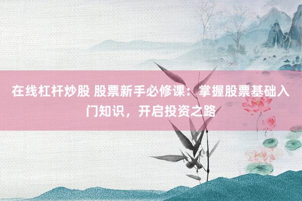 在线杠杆炒股 股票新手必修课：掌握股票基础入门知识，开启投资之路