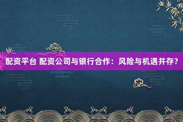 配资平台 配资公司与银行合作：风险与机遇并存？