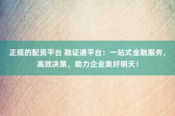 正规的配资平台 融证通平台：一站式金融服务，高效决策，助力企业美好明天！