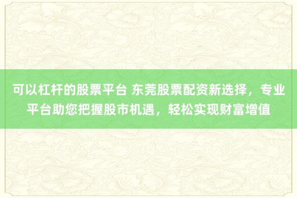 可以杠杆的股票平台 东莞股票配资新选择，专业平台助您把握股市机遇，轻松实现财富增值