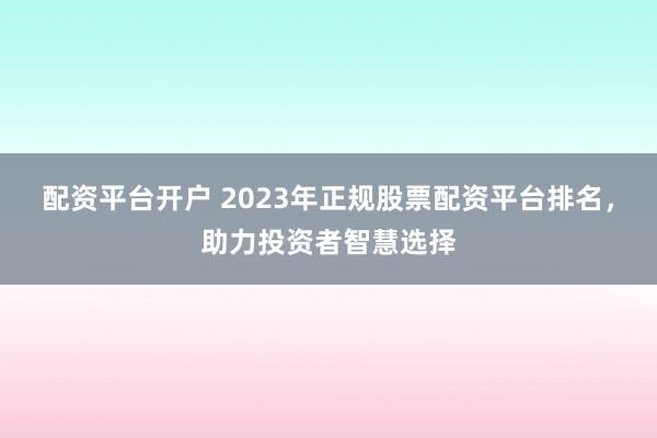 配资平台开户 2023年正规股票配资平台排名，助力投资者智慧选择