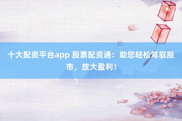 十大配资平台app 股票配资通：助您轻松驾驭股市，放大盈利！