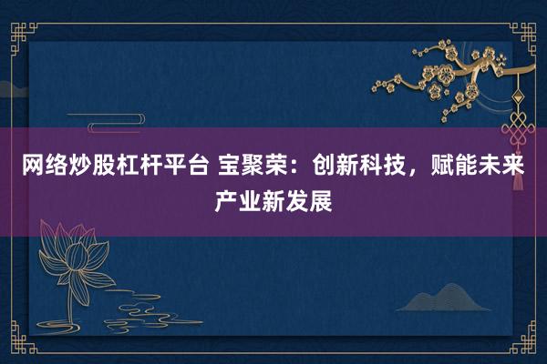网络炒股杠杆平台 宝聚荣:创新科技,赋能未来产业新发展