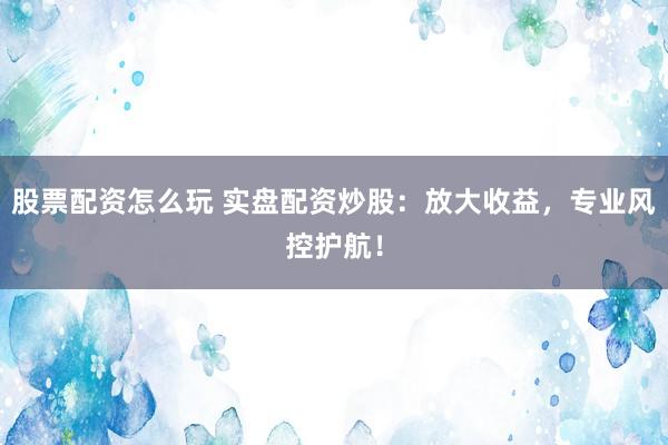 股票配资怎么玩 实盘配资炒股：放大收益，专业风控护航！
