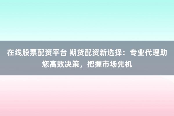 在线股票配资平台 期货配资新选择：专业代理助您高效决策，把握市场先机