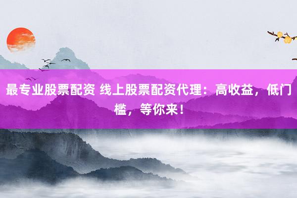 最专业股票配资 线上股票配资代理：高收益，低门槛，等你来！