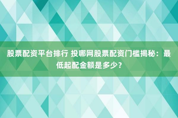 股票配资平台排行 投哪网股票配资门槛揭秘：最低起配金额是多少？