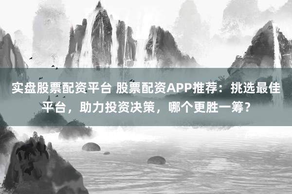 实盘股票配资平台 股票配资APP推荐：挑选最佳平台，助力投资决策，哪个更胜一筹？
