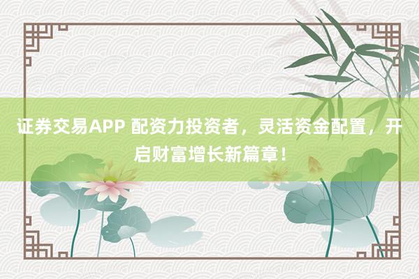 证券交易APP 配资力投资者,灵活资金配置,开启财富增长新篇章!
