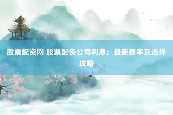 股票配资网 股票配资公司利息:最新费率及选择攻略