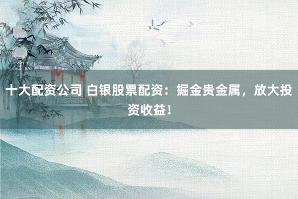 十大配资公司 白银股票配资:掘金贵金属,放大投资收益!