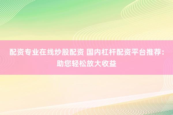 配资专业在线炒股配资 国内杠杆配资平台推荐:助您轻松放大收益