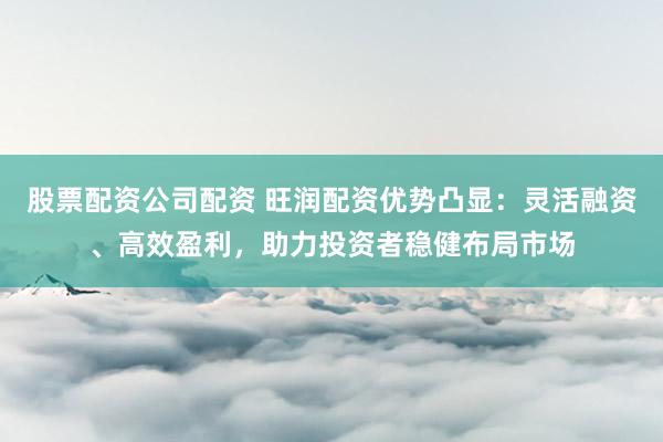 股票配资公司配资 旺润配资优势凸显:灵活融资、高效盈利,助力投资者稳健布局市场
