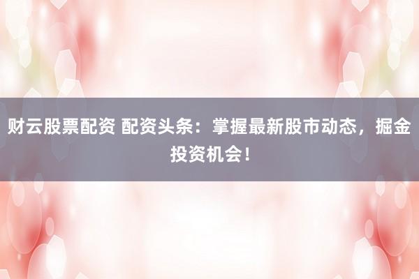财云股票配资 配资头条:掌握最新股市动态,掘金投资机会!