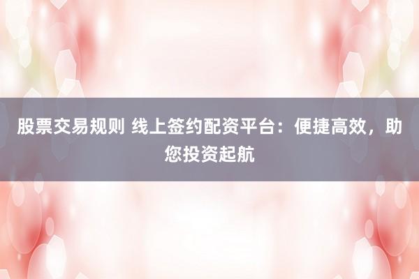 股票交易规则 线上签约配资平台：便捷高效，助您投资起航