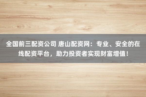 全国前三配资公司 唐山配资网：专业、安全的在线配资平台，助力投资者实现财富增值！