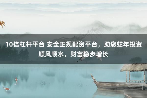 10倍杠杆平台 安全正规配资平台,助您蛇年投资顺风顺水,财富稳步增长