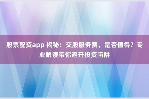 股票配资app 揭秘：交股服务费，是否值得？专业解读带你避开投资陷阱