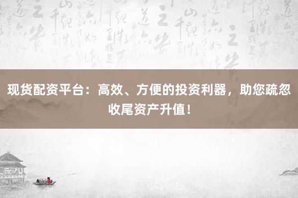 现货配资平台：高效、方便的投资利器，助您疏忽收尾资产升值！