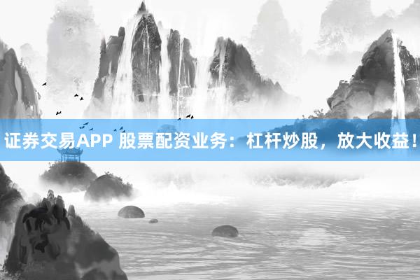 证券交易APP 股票配资业务：杠杆炒股，放大收益！