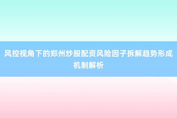 风控视角下的郑州炒股配资风险因子拆解趋势形成机制解析