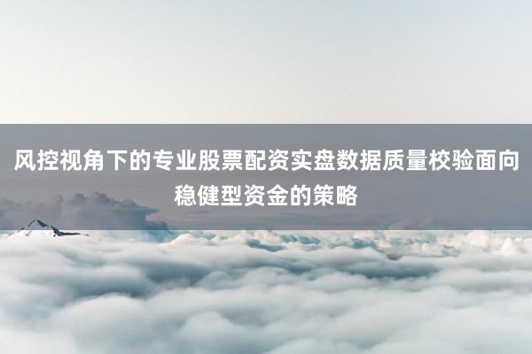 风控视角下的专业股票配资实盘数据质量校验面向稳健型资金的策略