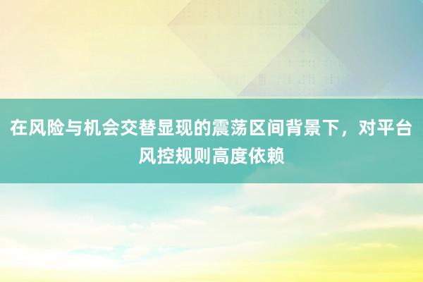 在风险与机会交替显现的震荡区间背景下，对平台风控规则高度依赖