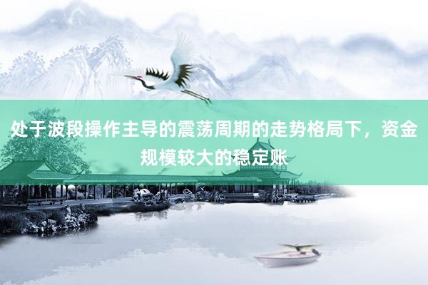 处于波段操作主导的震荡周期的走势格局下，资金规模较大的稳定账