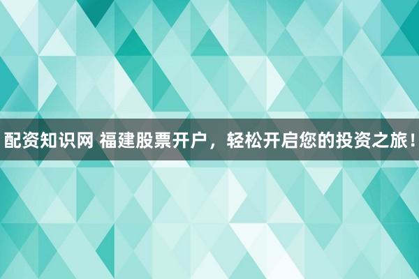 配资知识网 福建股票开户，轻松开启您的投资之旅！
