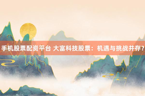 手机股票配资平台 大富科技股票：机遇与挑战并存？