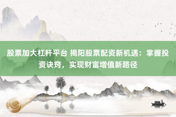 股票加大杠杆平台 揭阳股票配资新机遇：掌握投资诀窍，实现财富增值新路径