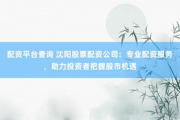 配资平台查询 沈阳股票配资公司:专业配资服务,助力投资者把握股市机遇