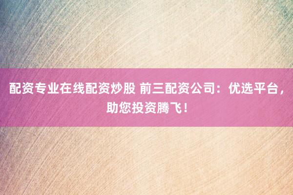 配资专业在线配资炒股 前三配资公司:优选平台,助您投资腾飞!