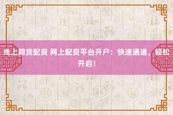 线上期货配资 网上配资平台开户：快速通道，轻松开启！