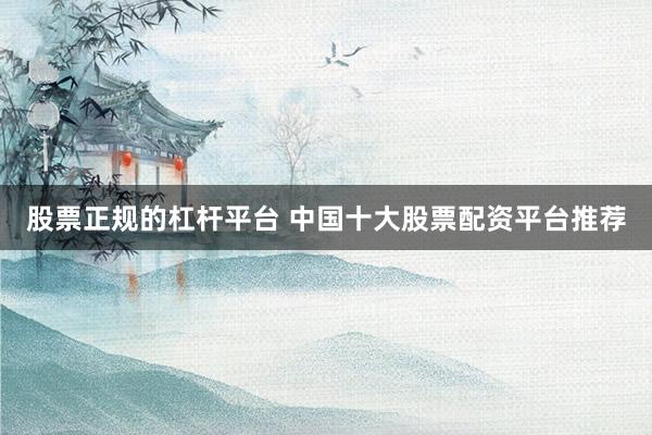 股票正规的杠杆平台 中国十大股票配资平台推荐