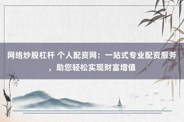 网络炒股杠杆 个人配资网：一站式专业配资服务，助您轻松实现财富增值
