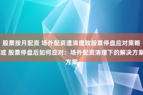 股票按月配资 场外配资遭清理致股票停盘应对策略 或 股票停盘后如何应对：场外配资清理下的解决方案